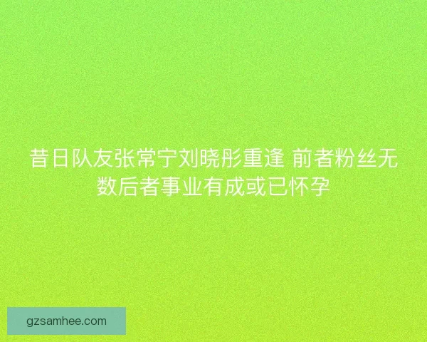 昔日队友张常宁刘晓彤重逢 前者粉丝无数后者事业有成或已怀孕