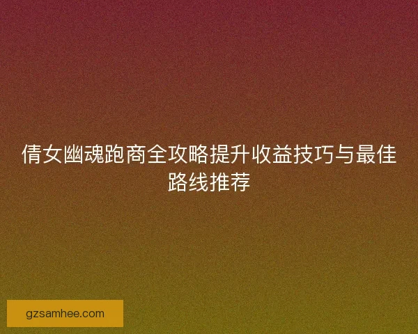 倩女幽魂跑商全攻略提升收益技巧与最佳路线推荐