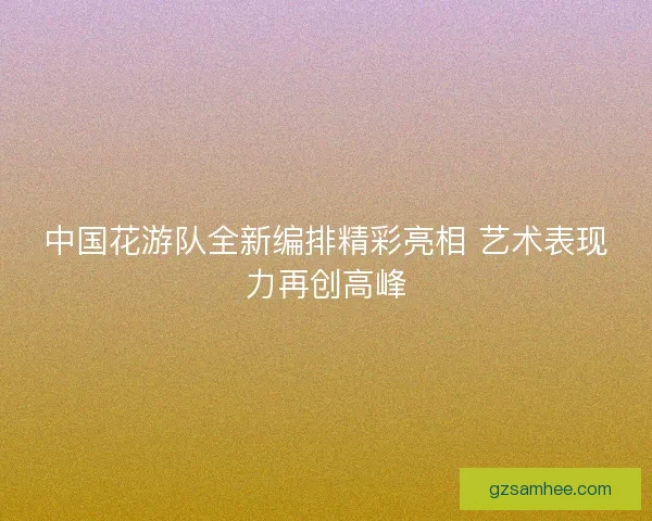 中国花游队全新编排精彩亮相 艺术表现力再创高峰
