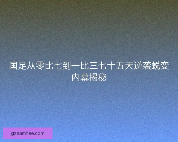 国足从零比七到一比三七十五天逆袭蜕变内幕揭秘