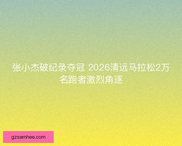 张小杰破纪录夺冠 2026清远马拉松2万名跑者激烈角逐