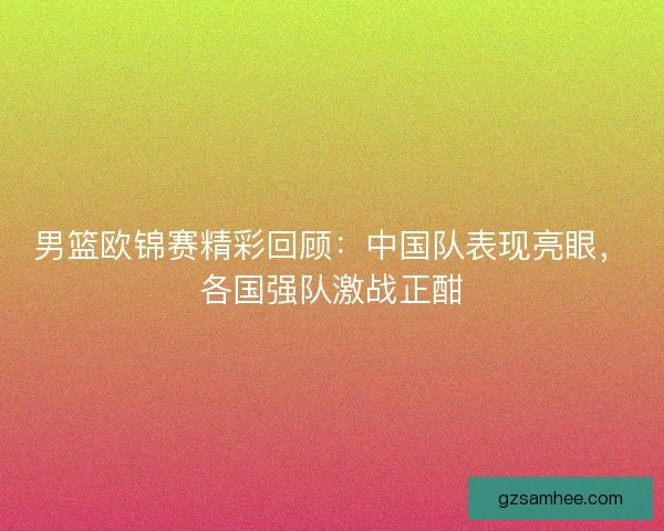 男篮欧锦赛精彩回顾：中国队表现亮眼，各国强队激战正酣