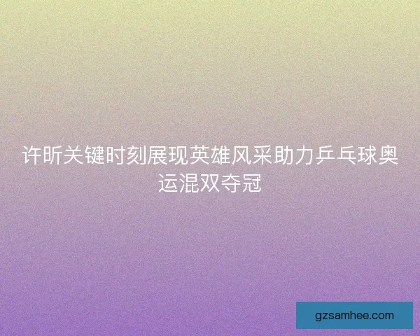 许昕关键时刻展现英雄风采助力乒乓球奥运混双夺冠