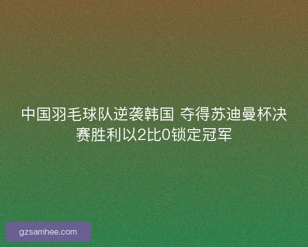 中国羽毛球队逆袭韩国 夺得苏迪曼杯决赛胜利以2比0锁定冠军